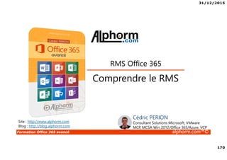 31/12/2015
170
Formation Office 365 avancé alphorm.com™©
Site : http://www.alphorm.com
Blog : http://blog.alphorm.com
Cédric PERION
Consultant Solutions Microsoft, VMware
MCP, MCSA Win 2012/Office 365/Azure, VCP
Comprendre le RMS
RMS Office 365
 