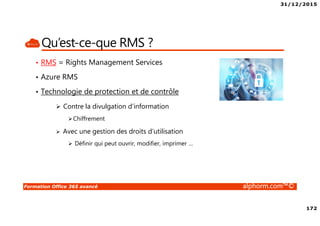 31/12/2015
172
Formation Office 365 avancé alphorm.com™©
Qu’est-ce-que RMS ?
• RMS = Rights Management Services
• Azure RMS
• Technologie de protection et de contrôle
Contre la divulgation d’information
Chiffrement
Avec une gestion des droits d’utilisation
Définir qui peut ouvrir, modifier, imprimer …
 