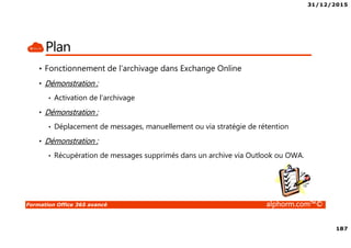 31/12/2015
187
Formation Office 365 avancé alphorm.com™©
Plan
• Fonctionnement de l’archivage dans Exchange Online
• Démonstration :
• Activation de l’archivage
• Démonstration :
• Déplacement de messages, manuellement ou via stratégie de rétention
• Démonstration :
• Récupération de messages supprimés dans un archive via Outlook ou OWA.
 