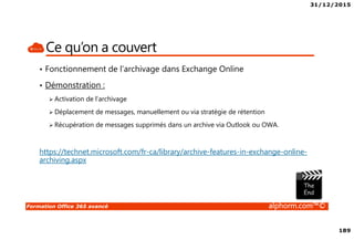 31/12/2015
189
Formation Office 365 avancé alphorm.com™©
Ce qu’on a couvert
• Fonctionnement de l’archivage dans Exchange Online
• Démonstration :
Activation de l’archivage
Déplacement de messages, manuellement ou via stratégie de rétention
Récupération de messages supprimés dans un archive via Outlook ou OWA.
https://technet.microsoft.com/fr-ca/library/archive-features-in-exchange-online-
archiving.aspx
 
