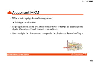 31/12/2015
192
Formation Office 365 avancé alphorm.com™©
A quoi sert MRM
• MRM = Messaging Record Management
Stratégie de rétention
• Règle appliquée à une BAL afin de déterminer le temps de stockage des
objets (Calendrier, Email, contact ..) de celle-ci.
• Une stratégie de rétention est composée de plusieurs « Retention Tag ».
 