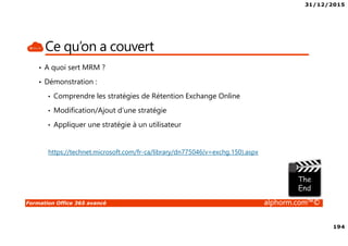 31/12/2015
194
Formation Office 365 avancé alphorm.com™©
Ce qu’on a couvert
• A quoi sert MRM ?
• Démonstration :
• Comprendre les stratégies de Rétention Exchange Online
• Modification/Ajout d’une stratégie
• Appliquer une stratégie à un utilisateur
https://technet.microsoft.com/fr-ca/library/dn775046(v=exchg.150).aspx
 