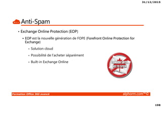 31/12/2015
198
Formation Office 365 avancé alphorm.com™©
Anti-Spam
• Exchange Online Protection (EOP)
EOP est la nouvelle génération de FOPE (Forefront Online Protection for
Exchange)
• Solution cloud
• Possibilité de l’acheter séparément
• Built-in Exchange Online
 