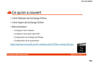 31/12/2015
200
Formation Office 365 avancé alphorm.com™©
Ce qu’on a couvert
• L’Anti-Malware de Exchange Online
• L’Anti-Spam de Exchange Online
• Démonstration :
• Configurer l’anti-malware
• Configurer l’anti-spam dans EOP
• Configuration de stratégie de filtrage
• Configuration de la quarantaine
https://technet.microsoft.com/fr-ca/library/dn727070(v=exchg.150).aspx
 