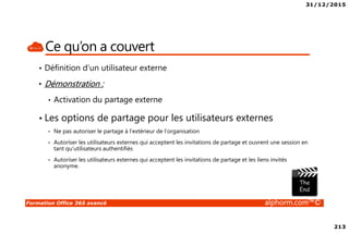 31/12/2015
213
Formation Office 365 avancé alphorm.com™©
Ce qu’on a couvert
• Définition d’un utilisateur externe
• Démonstration :
• Activation du partage externe
• Les options de partage pour les utilisateurs externes
• Ne pas autoriser le partage à l’extérieur de l’organisation
• Autoriser les utilisateurs externes qui acceptent les invitations de partage et ouvrent une session en
tant qu’utilisateurs authentifiés
• Autoriser les utilisateurs externes qui acceptent les invitations de partage et les liens invités
anonyme.
 