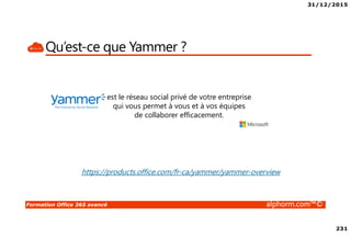 31/12/2015
231
Formation Office 365 avancé alphorm.com™©
Qu’est-ce que Yammer ?
est le réseau social privé de votre entreprise
qui vous permet à vous et à vos équipes
de collaborer efficacement.
https://products.office.com/fr-ca/yammer/yammer-overview
 