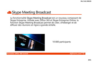 31/12/2015
241
Formation Office 365 avancé alphorm.com™©
Skype Meeting Broadcast
La fonctionnalité Skype Meeting Broadcast est un nouveau composant de
Skype Entreprise. Utilisée avec Office 365 et Skype Entreprise Online, la
fonction Skype Meeting Broadcast permet de créer, d’héberger et de
diffuser des réunions en ligne à grande échelle.
10 000 participants
 