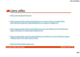 31/12/2015
245
Formation Office 365 avancé alphorm.com™©
Liens utiles
• https://www.skypepreview.com/
• https://support.office.com/fr-ca/article/Qu-est-ce-que-la-fonction-d-appel-PSTN-
3dc773b9-95e0-4448-b2f1-887c54022429?ui=en-US&rs=fr-CA&ad=US
• https://support.office.com/fr-fr/article/Qu-est-ce-qu-une-diffusion-de-r%C3%A9union-
Skype-c472c76b-21f1-4e4b-ab58-329a6c33757d
• https://support.office.com/fr-fr/article/Planifier-une-diffusion-de-r%C3%A9union-Skype-
c3995bc9-4d32-4f75-a004-3bc5c477e553
• https://portal.broadcast.skype.com/
 