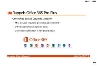31/12/2015
254
Formation Office 365 avancé alphorm.com™©
Rappels Office 365 Pro Plus
• Offre Office dans le Cloud de Microsoft
Mise à niveau régulière gratuite (Si abonnement)
Offre disponible dans certains plans
Licence suit l’utilisateur et non plus le poste
 