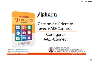 31/12/2015
27
Formation Office 365 avancé alphorm.com™©
Configurer
AAD-Connect
Gestion de l’identité
avec AAD-Connect
Site : http://www.alphorm.com
Blog : http://blog.alphorm.com
Cédric PERION
Consultant Solutions Microsoft, VMware
MCP, MCSA Win 2012/Office 365/Azure, VCP
 