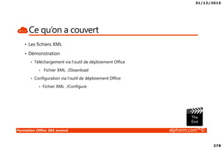 31/12/2015
278
Formation Office 365 avancé alphorm.com™©
Ce qu’on a couvert
• Les fichiers XML
• Démonstration
• Téléchargement via l’outil de déploiement Office
• Fichier XML /Download
• Configuration via l’outil de déploiement Office
• Fichier XML /Configure
 