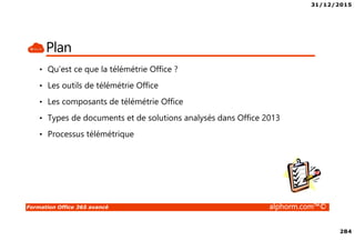 31/12/2015
284
Formation Office 365 avancé alphorm.com™©
Plan
• Qu’est ce que la télémétrie Office ?
• Les outils de télémétrie Office
• Les composants de télémétrie Office
• Types de documents et de solutions analysés dans Office 2013
• Processus télémétrique
 
