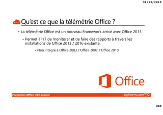 31/12/2015
285
Formation Office 365 avancé alphorm.com™©
Qu’est ce que la télémétrie Office ?
• La télémétrie Office est un nouveau Framework arrivé avec Office 2013.
• Permet à l’IT de monitorer et de faire des rapports à travers les
installations de Office 2013 / 2016 existante.
• Non intégré à Office 2003 / Office 2007 / Office 2010
 