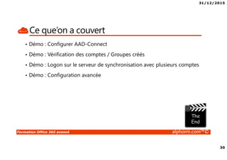 31/12/2015
30
Formation Office 365 avancé alphorm.com™©
Ce que’on a couvert
• Démo : Configurer AAD-Connect
• Démo : Vérification des comptes / Groupes créés
• Démo : Logon sur le serveur de synchronisation avec plusieurs comptes
• Démo : Configuration avancée
 