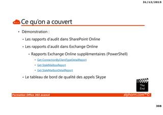31/12/2015
308
Formation Office 365 avancé alphorm.com™©
Ce qu’on a couvert
• Démonstration :
• Les rapports d’audit dans SharePoint Online
• Les rapports d’audit dans Exchange Online
• Rapports Exchange Online supplémentaires (PowerShell)
• Get-ConnectionByClientTypeDetailReport
• Get-StaleMailboxReport
• Get-StaleMailboxDetailReport
• Le tableau de bord de qualité des appels Skype
 