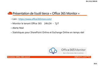 31/12/2015
311
Formation Office 365 avancé alphorm.com™©
Présentation de l’outil tierce « Office 365 Monitor »
• Lien : https://www.office365mon.com/
• Monitor le tenant Office 365 24h/24 - 7j/7
• Alerte Mail
• Statistiques pour SharePoint Online et Exchange Online en temps réel
 