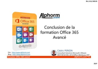 31/12/2015
327
Formation Office 365 avancé alphorm.com™©
Site : http://www.alphorm.com
Blog : http://blog.alphorm.com
Cédric PERION
Consultant Solutions Microsoft, VMware
MCP, MCSA Win 2012/Office 365/Azure, VCP
Conclusion de la
formation Office 365
Avancé
 