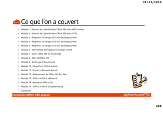 31/12/2015
328
Formation Office 365 avancé alphorm.com™©
Ce que l’on a couvert
• Module 1 – Gestion de l’identité dans Office 365 avec AAD-Connect
• Module 2 – Gestion de l’identité dans Office 365 avec AD-FS
• Module 3 – Migration Exchange 2007 vers Exchange Online
• Module 4 – Migration Exchange 2010 vers Exchange Online
• Module 5 – Migration Exchange 2013 vers Exchange Online
• Module 6 – Alternatives de migration Exchange Online
• Module 7 – Gérer Office 365 en PowerShell
• Module 8 – RMS et Office 365
• Module 9 – Exchange Online Avancé
• Module 10 – SharePoint Online Avancé
• Module 11- Skype For Business Avancé
• Module 12 – Déploiement de Office 365 Pro Plus
• Module 13 – Office 365 et la télémétrie
• Module 14 – Monitorer Office 365
• Module 15 – Office 365 et le troubleshooting
• Conclusion
 