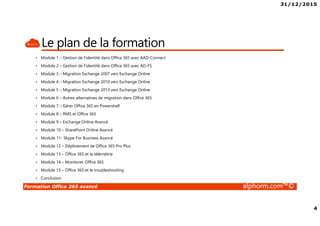 31/12/2015
4
Formation Office 365 avancé alphorm.com™©
Le plan de la formation
• Module 1 – Gestion de l’identité dans Office 365 avec AAD-Connect
• Module 2 – Gestion de l’identité dans Office 365 avec AD-FS
• Module 3 – Migration Exchange 2007 vers Exchange Online
• Module 4 – Migration Exchange 2010 vers Exchange Online
• Module 5 – Migration Exchange 2013 vers Exchange Online
• Module 6 – Autres alternatives de migration dans Office 365
• Module 7 – Gérer Office 365 en Powershell
• Module 8 – RMS et Office 365
• Module 9 – Exchange Online Avancé
• Module 10 – SharePoint Online Avancé
• Module 11- Skype For Business Avancé
• Module 12 – Déploiement de Office 365 Pro Plus
• Module 13 – Office 365 et la télémétrie
• Module 14 – Monitorer Office 365
• Module 15 – Office 365 et le troubleshooting
• Conclusion
 