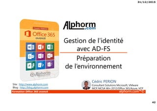 31/12/2015
42
Formation Office 365 avancé alphorm.com™©
Préparation
de l’environnement
Gestion de l’identité
avec AD-FS
Site : http://www.alphorm.com
Blog : http://blog.alphorm.com
Cédric PERION
Consultant Solutions Microsoft, VMware
MCP, MCSA Win 2012/Office 365/Azure, VCP
 