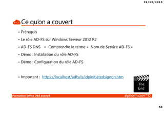 31/12/2015
4
Formation Office 365 avancé alphorm.com™©
Le plan de la formation
• Module 1 – Gestion de l’identité dans Office 365 avec AAD-Connect
• Module 2 – Gestion de l’identité dans Office 365 avec AD-FS
• Module 3 – Migration Exchange 2007 vers Exchange Online
• Module 4 – Migration Exchange 2010 vers Exchange Online
• Module 5 – Migration Exchange 2013 vers Exchange Online
• Module 6 – Autres alternatives de migration dans Office 365
• Module 7 – Gérer Office 365 en Powershell
• Module 8 – RMS et Office 365
• Module 9 – Exchange Online Avancé
• Module 10 – SharePoint Online Avancé
• Module 11- Skype For Business Avancé
• Module 12 – Déploiement de Office 365 Pro Plus
• Module 13 – Office 365 et la télémétrie
• Module 14 – Monitorer Office 365
• Module 15 – Office 365 et le troubleshooting
• Conclusion
 