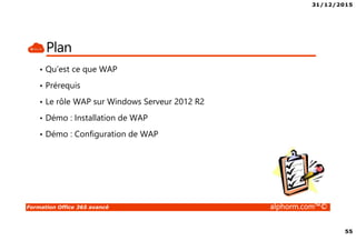 31/12/2015
4
Formation Office 365 avancé alphorm.com™©
Le plan de la formation
• Module 1 – Gestion de l’identité dans Office 365 avec AAD-Connect
• Module 2 – Gestion de l’identité dans Office 365 avec AD-FS
• Module 3 – Migration Exchange 2007 vers Exchange Online
• Module 4 – Migration Exchange 2010 vers Exchange Online
• Module 5 – Migration Exchange 2013 vers Exchange Online
• Module 6 – Autres alternatives de migration dans Office 365
• Module 7 – Gérer Office 365 en Powershell
• Module 8 – RMS et Office 365
• Module 9 – Exchange Online Avancé
• Module 10 – SharePoint Online Avancé
• Module 11- Skype For Business Avancé
• Module 12 – Déploiement de Office 365 Pro Plus
• Module 13 – Office 365 et la télémétrie
• Module 14 – Monitorer Office 365
• Module 15 – Office 365 et le troubleshooting
• Conclusion
 