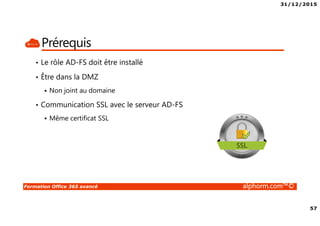 31/12/2015
4
Formation Office 365 avancé alphorm.com™©
Le plan de la formation
• Module 1 – Gestion de l’identité dans Office 365 avec AAD-Connect
• Module 2 – Gestion de l’identité dans Office 365 avec AD-FS
• Module 3 – Migration Exchange 2007 vers Exchange Online
• Module 4 – Migration Exchange 2010 vers Exchange Online
• Module 5 – Migration Exchange 2013 vers Exchange Online
• Module 6 – Autres alternatives de migration dans Office 365
• Module 7 – Gérer Office 365 en Powershell
• Module 8 – RMS et Office 365
• Module 9 – Exchange Online Avancé
• Module 10 – SharePoint Online Avancé
• Module 11- Skype For Business Avancé
• Module 12 – Déploiement de Office 365 Pro Plus
• Module 13 – Office 365 et la télémétrie
• Module 14 – Monitorer Office 365
• Module 15 – Office 365 et le troubleshooting
• Conclusion
 
