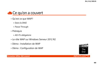 31/12/2015
60
Formation Office 365 avancé alphorm.com™©
Ce qu’on a couvert
• Qu’est ce que WAP?
Dans la DMZ
Passe Through
• Prérequis
AD-FS obligatoire
• Le rôle WAP sur Windows Serveur 2012 R2
• Démo : Installation de WAP
• Démo : Configuration de WAP
 