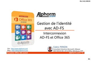 31/12/2015
61
Formation Office 365 avancé alphorm.com™©
Interconnexion
AD-FS et Office 365
Gestion de l’identité
avec AD-FS
Site : http://www.alphorm.com
Blog : http://blog.alphorm.com
Cédric PERION
Consultant Solutions Microsoft, VMware
MCP, MCSA Win 2012/Office 365/Azure, VCP
 