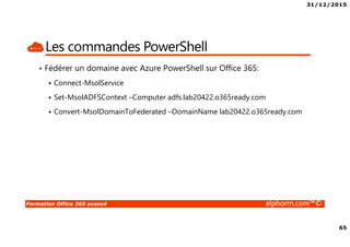 31/12/2015
65
Formation Office 365 avancé alphorm.com™©
Les commandes PowerShell
• Fédérer un domaine avec Azure PowerShell sur Office 365:
Connect-MsolService
Set-MsolADFSContext –Computer adfs.lab20422.o365ready.com
Convert-MsolDomainToFederated –DomainName lab20422.o365ready.com
 