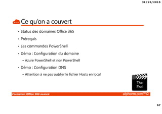 31/12/2015
67
Formation Office 365 avancé alphorm.com™©
Ce qu’on a couvert
• Status des domaines Office 365
• Prérequis
• Les commandes PowerShell
• Démo : Configuration du domaine
Azure PowerShell et non PowerShell
• Démo : Configuration DNS
Attention à ne pas oublier le fichier Hosts en local
 