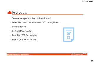 31/12/2015
95
Formation Office 365 avancé alphorm.com™©
Prérequis
• Serveur de synchronisation fonctionnel
• Forêt AD, minimum Windows 2003 ou supérieur
• Serveur hybrid
• Certificat SSL valide
• Pour les 2000 BALset plus
• Exchange 2007 et moins
 