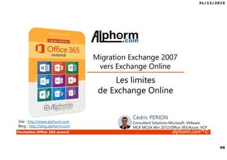 31/12/2015
98
Formation Office 365 avancé alphorm.com™©
Site : http://www.alphorm.com
Blog : http://blog.alphorm.com
Les limites
de Exchange Online
Migration Exchange 2007
vers Exchange Online
Cédric PERION
Consultant Solutions Microsoft, VMware
MCP, MCSA Win 2012/Office 365/Azure, VCP
 