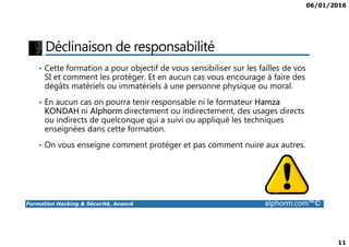 06/01/2016
11
Déclinaison de responsabilité
• Cette formation a pour objectif de vous sensibiliser sur les failles de vos
SI et comment les protéger. Et en aucun cas vous encourage à faire des
dégâts matériels ou immatériels à une personne physique ou moral.
• En aucun cas on pourra tenir responsable ni le formateur Hamza
KONDAH ni Alphorm directement ou indirectement, des usages directs
ou indirects de quelconque qui a suivi ou appliqué les techniques
enseignées dans cette formation.
Formation Hacking & Sécurité, Avancé alphorm.com™©
ou indirects de quelconque qui a suivi ou appliqué les techniques
enseignées dans cette formation.
• On vous enseigne comment protéger et pas comment nuire aux autres.
 