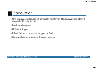 06/01/2016
112
Introduction
• Une fois qu’une ressource est accessible via internet, il faut pouvoir considérer le
risque de Dénis de service
• Frustrant et coûteux
• Difficile à stopper
• Il faut d’abord comprendre les types de DoS
Formation Hacking & Sécurité, Avancé alphorm.com™©
• Dans ce chapitre on traitera plusieurs menaces
 