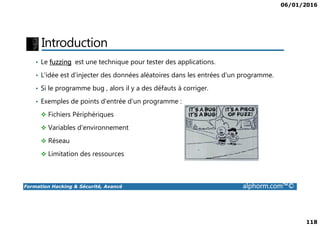 06/01/2016
118
Introduction
• Le fuzzing est une technique pour tester des applications.
• L'idée est d'injecter des données aléatoires dans les entrées d'un programme.
• Si le programme bug , alors il y a des défauts à corriger.
• Exemples de points d'entrée d'un programme :
Fichiers Périphériques
Formation Hacking & Sécurité, Avancé alphorm.com™©
Fichiers Périphériques
Variables d'environnement
Réseau
Limitation des ressources
 