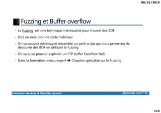 06/01/2016
119
Fuzzing et Buffer overflow
• Le fuzzing est une technique intéressante pour trouver des BOF
• DoS ou exécution de code malicieux
• On va pouvoir développer ensemble un petit script qui nous permettra de
découvrir des BOF en utilisant le fuzzing
• On va aussi pouvoir exploiter un FTP buffer Overflow DoS
Formation Hacking & Sécurité, Avancé alphorm.com™©
• Dans la formation niveau expert Chapitre spécialisé sur le Fuzzing
 