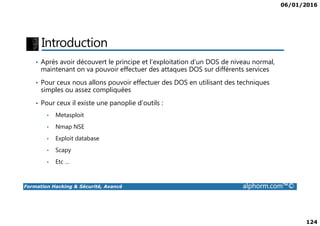 06/01/2016
124
Introduction
• Après avoir découvert le principe et l’exploitation d’un DOS de niveau normal,
maintenant on va pouvoir effectuer des attaques DOS sur différents services
• Pour ceux nous allons pouvoir effectuer des DOS en utilisant des techniques
simples ou assez compliquées
• Pour ceux il existe une panoplie d’outils :
• Metasploit
Formation Hacking & Sécurité, Avancé alphorm.com™©
• Metasploit
• Nmap NSE
• Exploit database
• Scapy
• Etc …
 