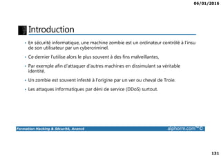 06/01/2016
131
Introduction
• En sécurité informatique, une machine zombie est un ordinateur contrôlé à l'insu
de son utilisateur par un cybercriminel.
• Ce dernier l'utilise alors le plus souvent à des fins malveillantes,
• Par exemple afin d'attaquer d'autres machines en dissimulant sa véritable
identité.
• Un zombie est souvent infesté à l'origine par un ver ou cheval de Troie.
Formation Hacking & Sécurité, Avancé alphorm.com™©
• Un zombie est souvent infesté à l'origine par un ver ou cheval de Troie.
• Les attaques informatiques par déni de service (DDoS) surtout.
 