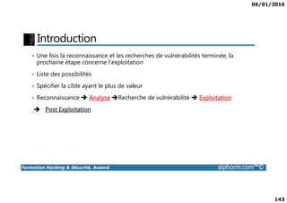 06/01/2016
143
Introduction
• Une fois la reconnaissance et les recherches de vulnérabilités terminée, la
prochaine étape concerne l’exploitation
• Liste des possibilités
• Spécifier la cible ayant le plus de valeur
• Reconnaissance Analyse Recherche de vulnérabilité Exploitation
Formation Hacking & Sécurité, Avancé alphorm.com™©
Post Exploitation
 