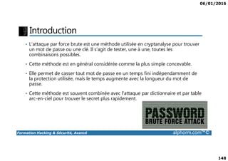 06/01/2016
148
Introduction
• L'attaque par force brute est une méthode utilisée en cryptanalyse pour trouver
un mot de passe ou une clé. Il s'agit de tester, une à une, toutes les
combinaisons possibles.
• Cette méthode est en général considérée comme la plus simple concevable.
• Elle permet de casser tout mot de passe en un temps fini indépendamment de
la protection utilisée, mais le temps augmente avec la longueur du mot de
passe.
Formation Hacking & Sécurité, Avancé alphorm.com™©
la protection utilisée, mais le temps augmente avec la longueur du mot de
passe.
• Cette méthode est souvent combinée avec l'attaque par dictionnaire et par table
arc-en-ciel pour trouver le secret plus rapidement.
 