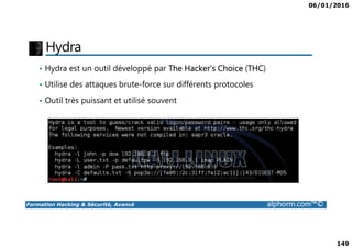 06/01/2016
149
Hydra
• Hydra est un outil développé par The Hacker's Choice (THC)
• Utilise des attaques brute-force sur différents protocoles
• Outil très puissant et utilisé souvent
Formation Hacking & Sécurité, Avancé alphorm.com™©
 