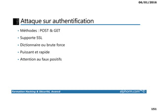 06/01/2016
151
Attaque sur authentification
• Méthodes : POST & GET
• Supporte SSL
• Dictionnaire ou brute force
• Puissant et rapide
Formation Hacking & Sécurité, Avancé alphorm.com™©
• Attention au faux positifs
 