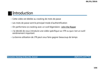06/01/2016
156
Introduction
• Cette vidéo est dédiée au cracking de mots de passe
• Les mots de passe sont le principal mode d’authentification
• On performera ce cracking avec un outil légendaire : John the Ripper
• J’ai décidé de vous introduire une vidéo spécifique sur JTR vu que c’est un outil
extrêmement important
Formation Hacking & Sécurité, Avancé alphorm.com™©
• La bonne utilisation de JTR peut vous faire gagner beaucoup de temps
 