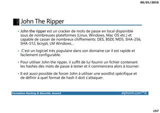06/01/2016
157
John The Ripper
• John the ripper est un cracker de mots de passe en local disponible
sous de nombreuses plateformes (Linux, Windows, Mac OS etc.) et
capable de casser de nombreux chiffrements: DES, BSDI, MD5, SHA-256,
SHA-512, bcrypt, LM Windows…
• C’est un logiciel très populaire dans son domaine car il est rapide et
facilement configurable.
Formation Hacking & Sécurité, Avancé alphorm.com™©
facilement configurable.
• Pour utiliser John the ripper, il suffit de lui fournir un fichier contenant
les hashes des mots de passe à tester et il commencera alors à tourner.
• Il est aussi possible de forcer John à utiliser une wordlist spécifique et
de définir à quel format de hash il doit s’attaquer.
 