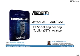 06/01/2016
160
Le Social engineering
Attaques Client-Side
Formation Hacking & Sécurité, Avancé alphorm.com™©
Le Social engineering
Toolkit (SET) : Avancé
Site : http://www.alphorm.com
Blog : http://blog.alphorm.com
Hamza KONDAH
Formateur et Consultant indépendant
Microsoft MVP en Sécurité des Entreprises
 