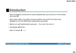 06/01/2016
162
Introduction
• Dans le chapitre concernant le social engineering, nous avons pu voir les bases
de l’outil SET
• Dans cette vidéo, nous allons pouvoir explorer cet outil d’une façon plus
détaillée et voir les différentes exploitations possibles
• Set est un outil extrêmement puissant … Si on sait s’en servir ;)
• Possibilités Infinie …
Formation Hacking & Sécurité, Avancé alphorm.com™©
• Possibilités Infinie …
• Gain en temps +++
 