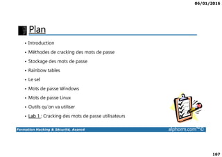 06/01/2016
167
Plan
• Introduction
• Méthodes de cracking des mots de passe
• Stockage des mots de passe
• Rainbow tables
• Le sel
Formation Hacking & Sécurité, Avancé alphorm.com™©
• Le sel
• Mots de passe Windows
• Mots de passe Linux
• Outils qu’on va utiliser
• Lab 1 : Cracking des mots de passe utilisateurs
 