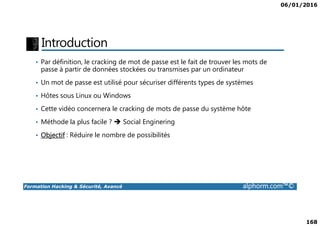 06/01/2016
168
Introduction
• Par définition, le cracking de mot de passe est le fait de trouver les mots de
passe à partir de données stockées ou transmises par un ordinateur
• Un mot de passe est utilisé pour sécuriser différents types de systèmes
• Hôtes sous Linux ou Windows
• Cette vidéo concernera le cracking de mots de passe du système hôte
Formation Hacking & Sécurité, Avancé alphorm.com™©
• Méthode la plus facile ? Social Enginering
• Objectif : Réduire le nombre de possibilités
 