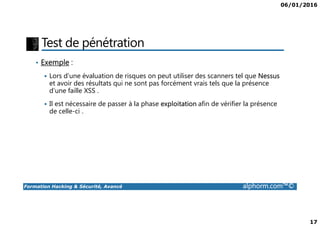 06/01/2016
17
Test de pénétration
• Exemple :
Lors d’une évaluation de risques on peut utiliser des scanners tel que Nessus
et avoir des résultats qui ne sont pas forcément vrais tels que la présence
d’une faille XSS .
Il est nécessaire de passer à la phase exploitation afin de vérifier la présence
de celle-ci .
Formation Hacking & Sécurité, Avancé alphorm.com™©
de celle-ci .
 